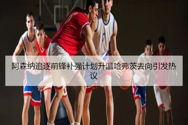 阿森纳追逐前锋补强计划升温哈弗茨去向引发热议